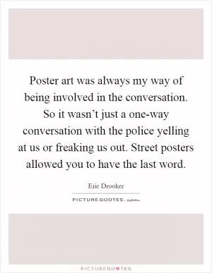 Poster art was always my way of being involved in the conversation. So it wasn’t just a one-way conversation with the police yelling at us or freaking us out. Street posters allowed you to have the last word Picture Quote #1