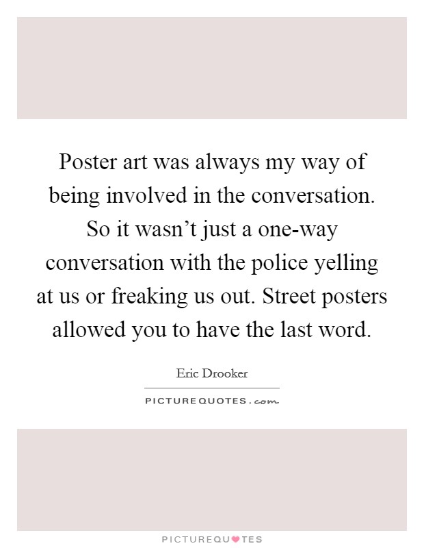Poster art was always my way of being involved in the conversation. So it wasn't just a one-way conversation with the police yelling at us or freaking us out. Street posters allowed you to have the last word Picture Quote #1