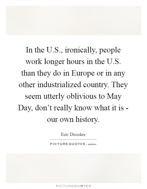 In the U.S., ironically, people work longer hours in the U.S. than they do in Europe or in any other industrialized country. They seem utterly oblivious to May Day, don't really know what it is - our own history Picture Quote #1