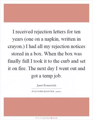 I received rejection letters for ten years (one on a napkin, written in crayon.) I had all my rejection notices stored in a box. When the box was finally full I took it to the curb and set it on fire. The next day I went out and got a temp job Picture Quote #1