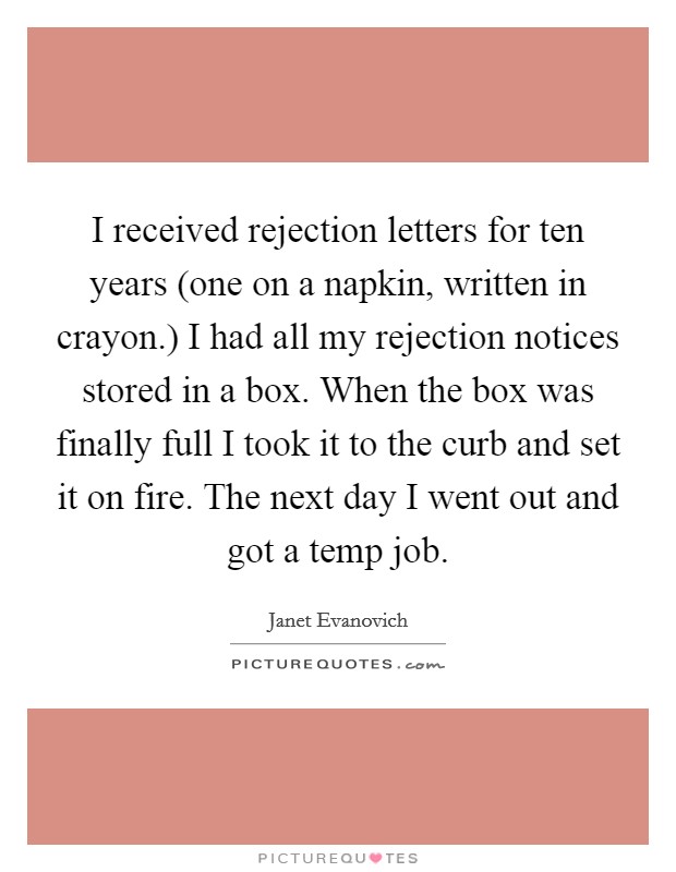 I received rejection letters for ten years (one on a napkin, written in crayon.) I had all my rejection notices stored in a box. When the box was finally full I took it to the curb and set it on fire. The next day I went out and got a temp job Picture Quote #1