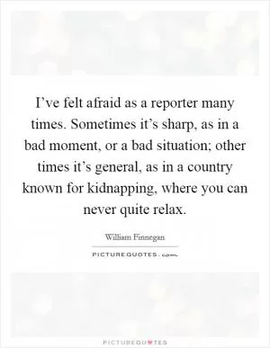 I’ve felt afraid as a reporter many times. Sometimes it’s sharp, as in a bad moment, or a bad situation; other times it’s general, as in a country known for kidnapping, where you can never quite relax Picture Quote #1