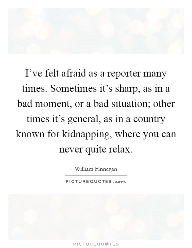I've felt afraid as a reporter many times. Sometimes it's sharp, as in a bad moment, or a bad situation; other times it's general, as in a country known for kidnapping, where you can never quite relax Picture Quote #1
