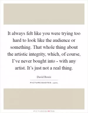 It always felt like you were trying too hard to look like the audience or something. That whole thing about the artistic integrity, which, of course, I’ve never bought into - with any artist. It’s just not a real thing Picture Quote #1