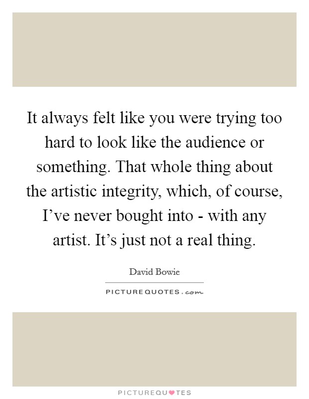 It always felt like you were trying too hard to look like the audience or something. That whole thing about the artistic integrity, which, of course, I've never bought into - with any artist. It's just not a real thing Picture Quote #1
