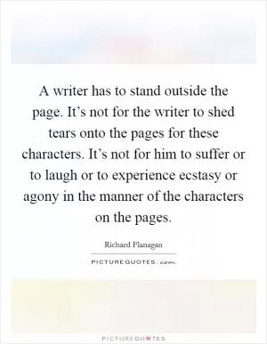 A writer has to stand outside the page. It’s not for the writer to shed tears onto the pages for these characters. It’s not for him to suffer or to laugh or to experience ecstasy or agony in the manner of the characters on the pages Picture Quote #1