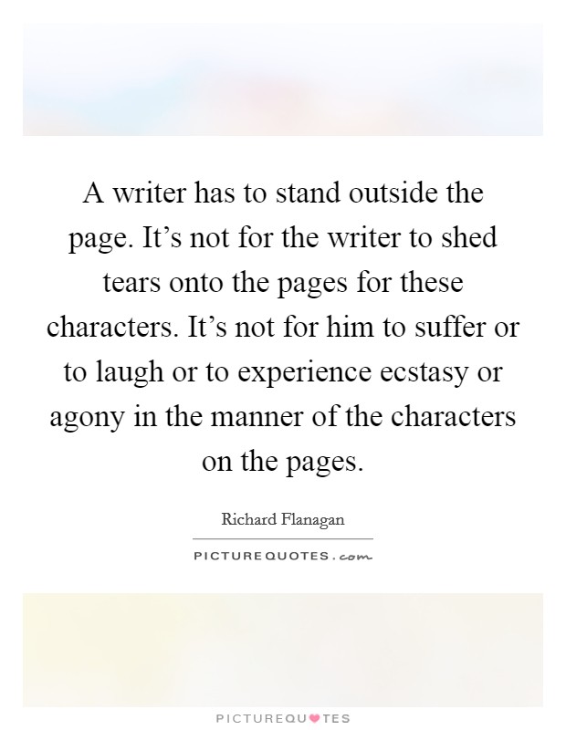 A writer has to stand outside the page. It's not for the writer to shed tears onto the pages for these characters. It's not for him to suffer or to laugh or to experience ecstasy or agony in the manner of the characters on the pages Picture Quote #1