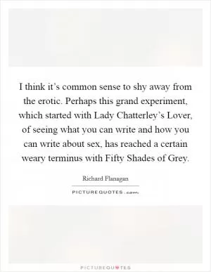 I think it’s common sense to shy away from the erotic. Perhaps this grand experiment, which started with Lady Chatterley’s Lover, of seeing what you can write and how you can write about sex, has reached a certain weary terminus with Fifty Shades of Grey Picture Quote #1