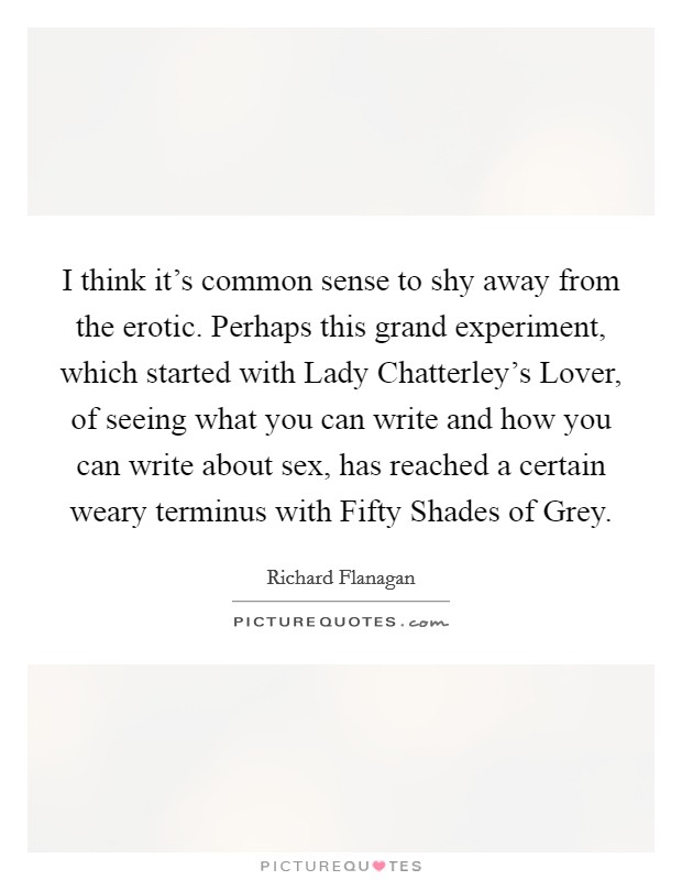 I think it's common sense to shy away from the erotic. Perhaps this grand experiment, which started with Lady Chatterley's Lover, of seeing what you can write and how you can write about sex, has reached a certain weary terminus with Fifty Shades of Grey Picture Quote #1