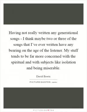 Having not really written any generational songs - I think maybe two or three of the songs that I’ve ever written have any bearing on the age of the listener. My stuff tends to be far more concerned with the spiritual and with subjects like isolation and being miserable Picture Quote #1