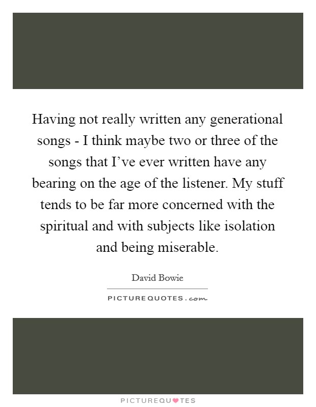 Having not really written any generational songs - I think maybe two or three of the songs that I've ever written have any bearing on the age of the listener. My stuff tends to be far more concerned with the spiritual and with subjects like isolation and being miserable Picture Quote #1