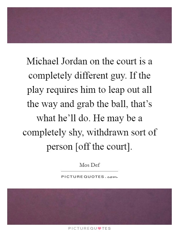 Michael Jordan on the court is a completely different guy. If the play requires him to leap out all the way and grab the ball, that's what he'll do. He may be a completely shy, withdrawn sort of person [off the court] Picture Quote #1