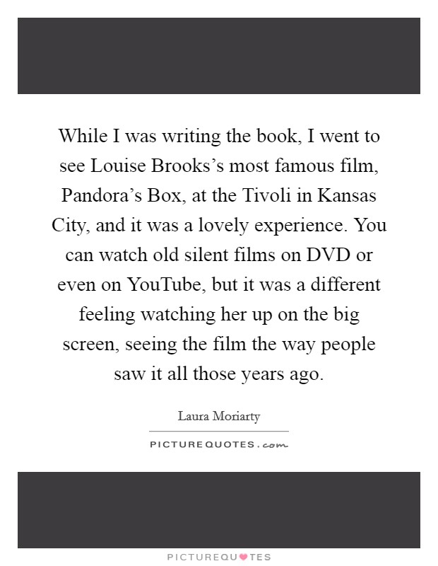 While I was writing the book, I went to see Louise Brooks's most famous film, Pandora's Box, at the Tivoli in Kansas City, and it was a lovely experience. You can watch old silent films on DVD or even on YouTube, but it was a different feeling watching her up on the big screen, seeing the film the way people saw it all those years ago Picture Quote #1