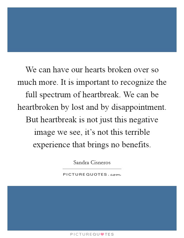 We can have our hearts broken over so much more. It is important to recognize the full spectrum of heartbreak. We can be heartbroken by lost and by disappointment. But heartbreak is not just this negative image we see, it's not this terrible experience that brings no benefits Picture Quote #1