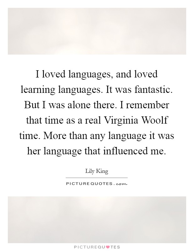 I loved languages, and loved learning languages. It was fantastic. But I was alone there. I remember that time as a real Virginia Woolf time. More than any language it was her language that influenced me Picture Quote #1