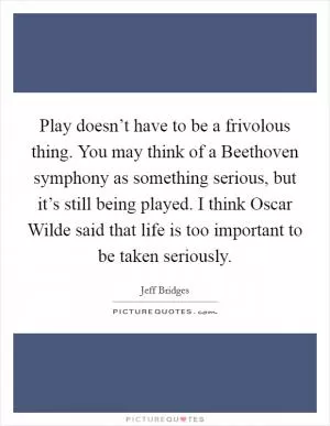 Play doesn’t have to be a frivolous thing. You may think of a Beethoven symphony as something serious, but it’s still being played. I think Oscar Wilde said that life is too important to be taken seriously Picture Quote #1