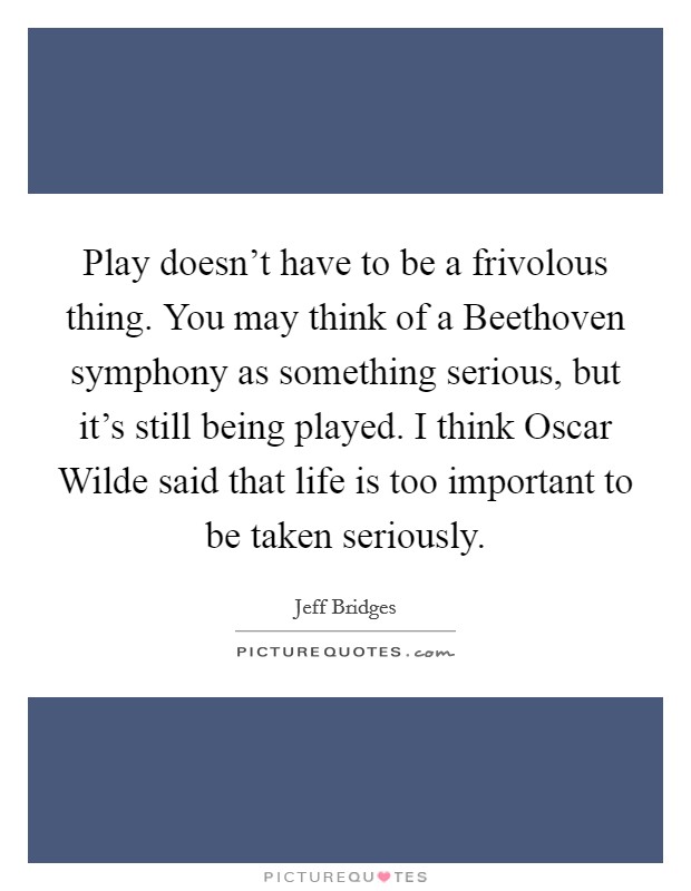 Play doesn't have to be a frivolous thing. You may think of a Beethoven symphony as something serious, but it's still being played. I think Oscar Wilde said that life is too important to be taken seriously Picture Quote #1