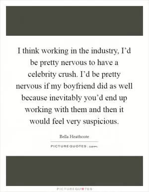 I think working in the industry, I’d be pretty nervous to have a celebrity crush. I’d be pretty nervous if my boyfriend did as well because inevitably you’d end up working with them and then it would feel very suspicious Picture Quote #1