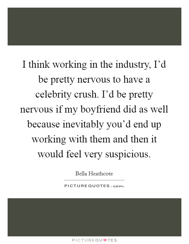 I think working in the industry, I'd be pretty nervous to have a celebrity crush. I'd be pretty nervous if my boyfriend did as well because inevitably you'd end up working with them and then it would feel very suspicious Picture Quote #1