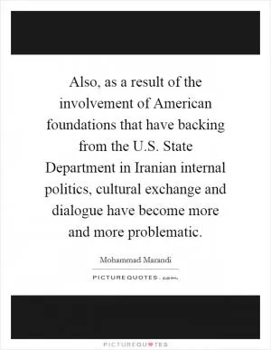 Also, as a result of the involvement of American foundations that have backing from the U.S. State Department in Iranian internal politics, cultural exchange and dialogue have become more and more problematic Picture Quote #1