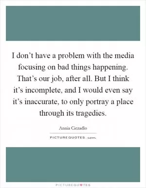 I don’t have a problem with the media focusing on bad things happening. That’s our job, after all. But I think it’s incomplete, and I would even say it’s inaccurate, to only portray a place through its tragedies Picture Quote #1