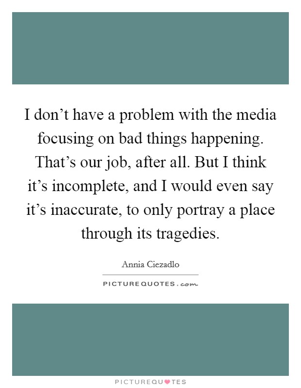 I don't have a problem with the media focusing on bad things happening. That's our job, after all. But I think it's incomplete, and I would even say it's inaccurate, to only portray a place through its tragedies Picture Quote #1