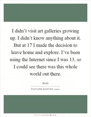 I didn’t visit art galleries growing up. I didn’t know anything about it. But at 17 I made the decision to leave home and explore. I’ve been using the Internet since I was 13, so I could see there was this whole world out there Picture Quote #1