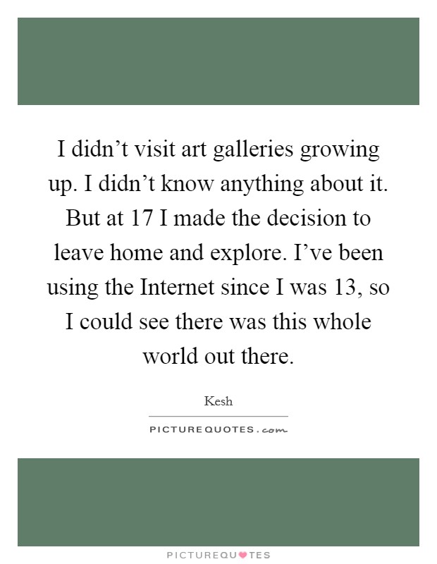 I didn't visit art galleries growing up. I didn't know anything about it. But at 17 I made the decision to leave home and explore. I've been using the Internet since I was 13, so I could see there was this whole world out there Picture Quote #1