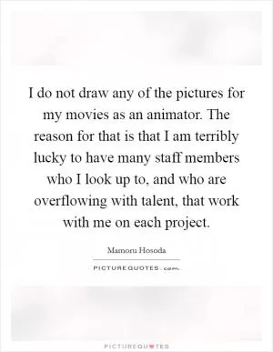 I do not draw any of the pictures for my movies as an animator. The reason for that is that I am terribly lucky to have many staff members who I look up to, and who are overflowing with talent, that work with me on each project Picture Quote #1