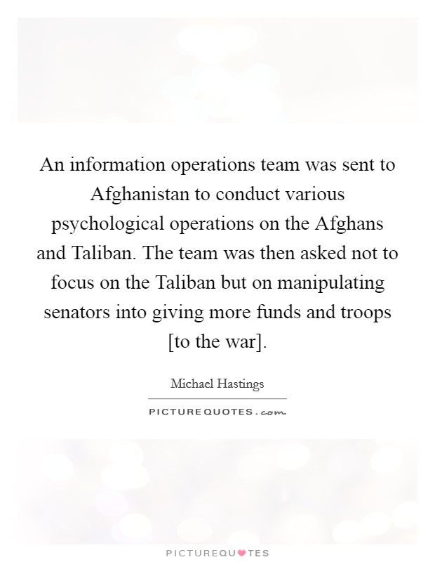 An information operations team was sent to Afghanistan to conduct various psychological operations on the Afghans and Taliban. The team was then asked not to focus on the Taliban but on manipulating senators into giving more funds and troops [to the war] Picture Quote #1
