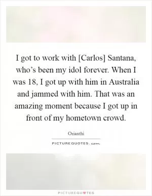 I got to work with [Carlos] Santana, who’s been my idol forever. When I was 18, I got up with him in Australia and jammed with him. That was an amazing moment because I got up in front of my hometown crowd Picture Quote #1