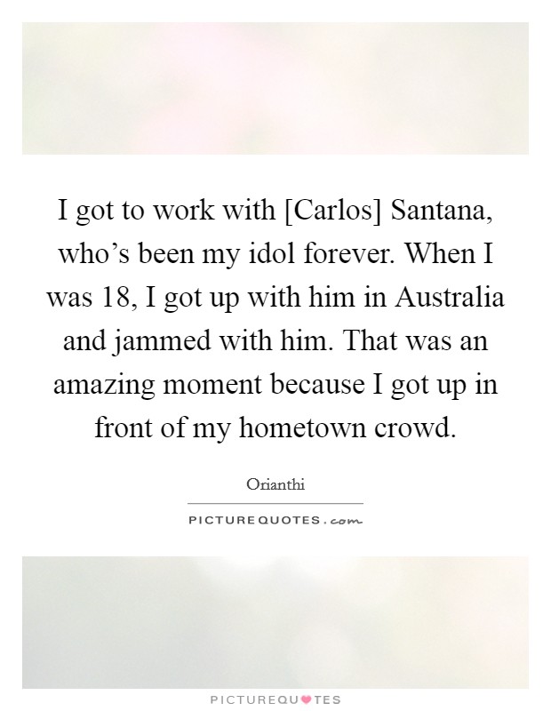 I got to work with [Carlos] Santana, who's been my idol forever. When I was 18, I got up with him in Australia and jammed with him. That was an amazing moment because I got up in front of my hometown crowd Picture Quote #1