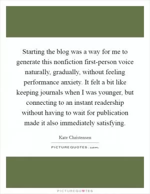 Starting the blog was a way for me to generate this nonfiction first-person voice naturally, gradually, without feeling performance anxiety. It felt a bit like keeping journals when I was younger, but connecting to an instant readership without having to wait for publication made it also immediately satisfying Picture Quote #1
