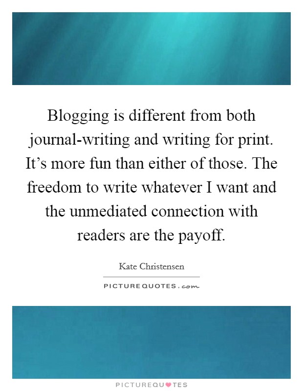 Blogging is different from both journal-writing and writing for print. It's more fun than either of those. The freedom to write whatever I want and the unmediated connection with readers are the payoff Picture Quote #1