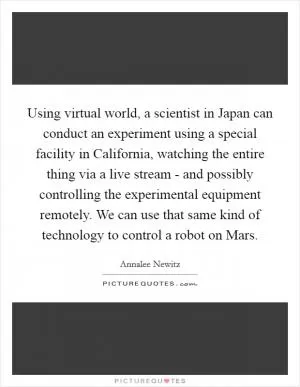 Using virtual world, a scientist in Japan can conduct an experiment using a special facility in California, watching the entire thing via a live stream - and possibly controlling the experimental equipment remotely. We can use that same kind of technology to control a robot on Mars Picture Quote #1