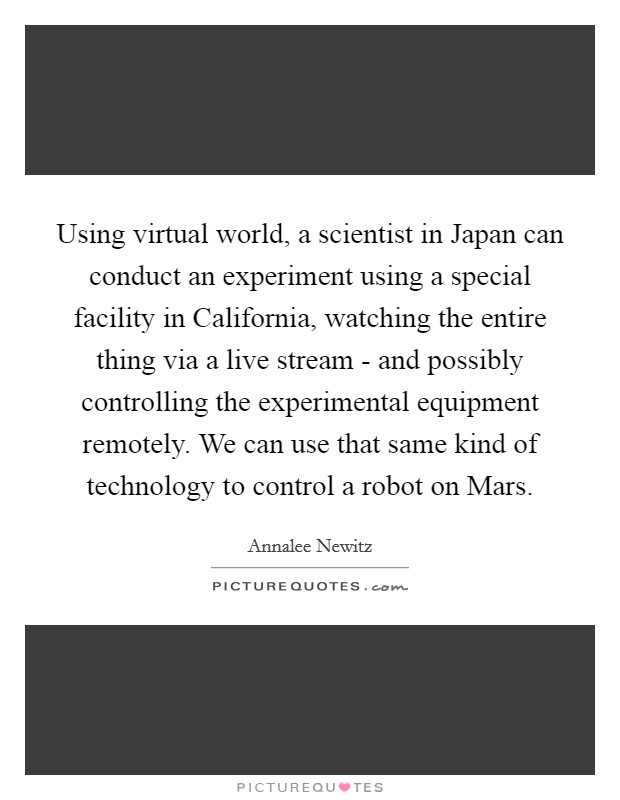 Using virtual world, a scientist in Japan can conduct an experiment using a special facility in California, watching the entire thing via a live stream - and possibly controlling the experimental equipment remotely. We can use that same kind of technology to control a robot on Mars Picture Quote #1