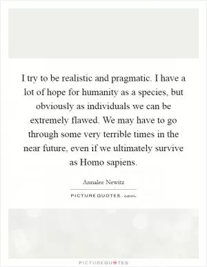 I try to be realistic and pragmatic. I have a lot of hope for humanity as a species, but obviously as individuals we can be extremely flawed. We may have to go through some very terrible times in the near future, even if we ultimately survive as Homo sapiens Picture Quote #1