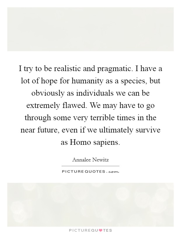 I try to be realistic and pragmatic. I have a lot of hope for humanity as a species, but obviously as individuals we can be extremely flawed. We may have to go through some very terrible times in the near future, even if we ultimately survive as Homo sapiens Picture Quote #1