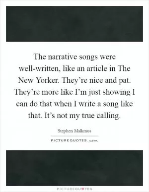 The narrative songs were well-written, like an article in The New Yorker. They’re nice and pat. They’re more like I’m just showing I can do that when I write a song like that. It’s not my true calling Picture Quote #1