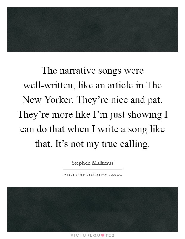 The narrative songs were well-written, like an article in The New Yorker. They're nice and pat. They're more like I'm just showing I can do that when I write a song like that. It's not my true calling Picture Quote #1
