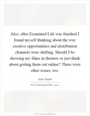 Also, after Examined Life was finished I found myself thinking about the way creative opportunities and distribution channels were shifting. Should I be showing my films in theaters or just think about getting them out online? There were other issues, too Picture Quote #1