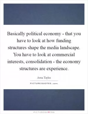 Basically political economy - that you have to look at how funding structures shape the media landscape. You have to look at commercial interests, consolidation - the economy structures are experience Picture Quote #1