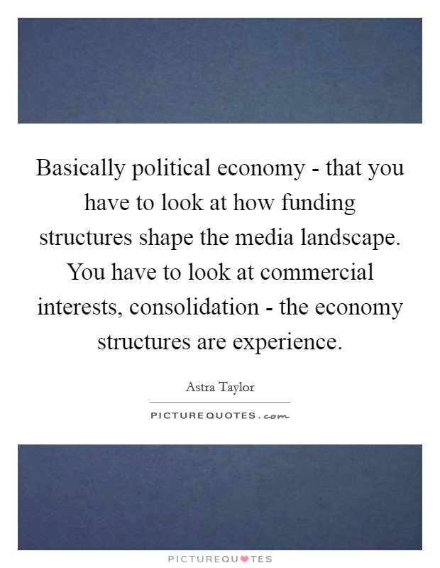 Basically political economy - that you have to look at how funding structures shape the media landscape. You have to look at commercial interests, consolidation - the economy structures are experience Picture Quote #1