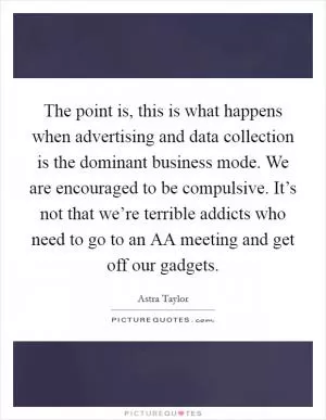 The point is, this is what happens when advertising and data collection is the dominant business mode. We are encouraged to be compulsive. It’s not that we’re terrible addicts who need to go to an AA meeting and get off our gadgets Picture Quote #1