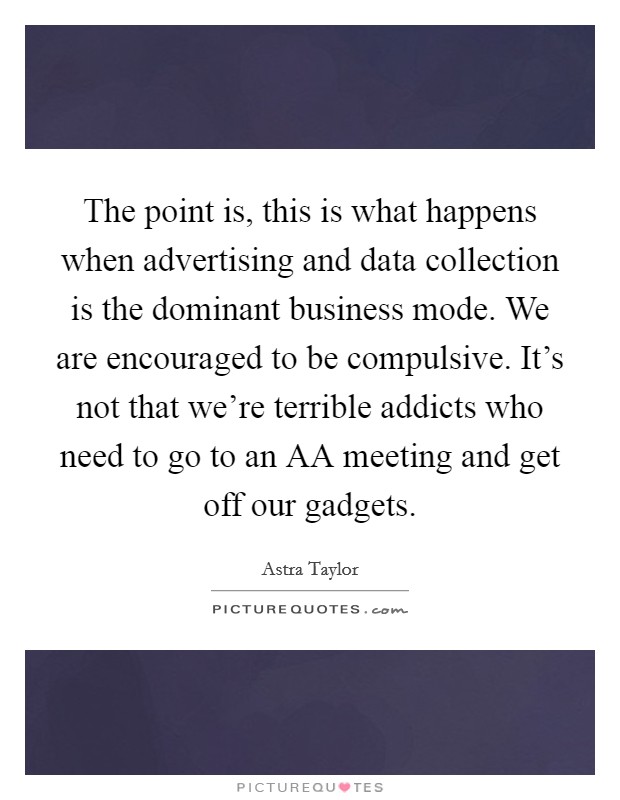 The point is, this is what happens when advertising and data collection is the dominant business mode. We are encouraged to be compulsive. It's not that we're terrible addicts who need to go to an AA meeting and get off our gadgets Picture Quote #1