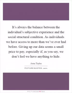 It’s always the balance between the individual’s subjective experience and the social structural condition. As individuals we have access to more than we’ve ever had before. Giving up our data seems a small price to pay, especially if, as you say, we don’t feel we have anything to hide Picture Quote #1