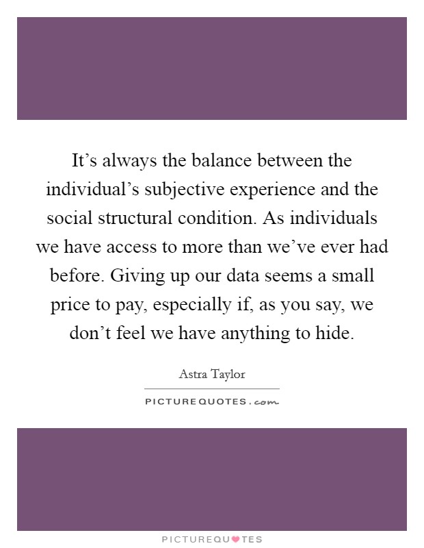 It's always the balance between the individual's subjective experience and the social structural condition. As individuals we have access to more than we've ever had before. Giving up our data seems a small price to pay, especially if, as you say, we don't feel we have anything to hide Picture Quote #1