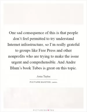 One sad consequence of this is that people don’t feel permitted to try understand Internet infrastructure, so I’m really grateful to groups like Free Press and other nonprofits who are trying to make the issue urgent and comprehensible. And Andre Blum’s book Tubes is great on this topic Picture Quote #1