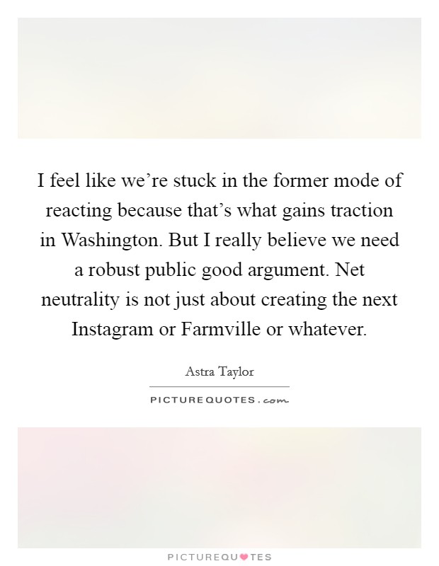 I feel like we're stuck in the former mode of reacting because that's what gains traction in Washington. But I really believe we need a robust public good argument. Net neutrality is not just about creating the next Instagram or Farmville or whatever Picture Quote #1