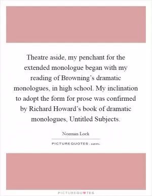Theatre aside, my penchant for the extended monologue began with my reading of Browning’s dramatic monologues, in high school. My inclination to adopt the form for prose was confirmed by Richard Howard’s book of dramatic monologues, Untitled Subjects Picture Quote #1